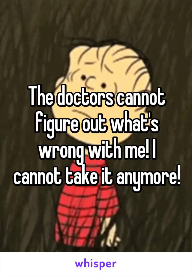 The doctors cannot figure out what's wrong with me! I cannot take it anymore!