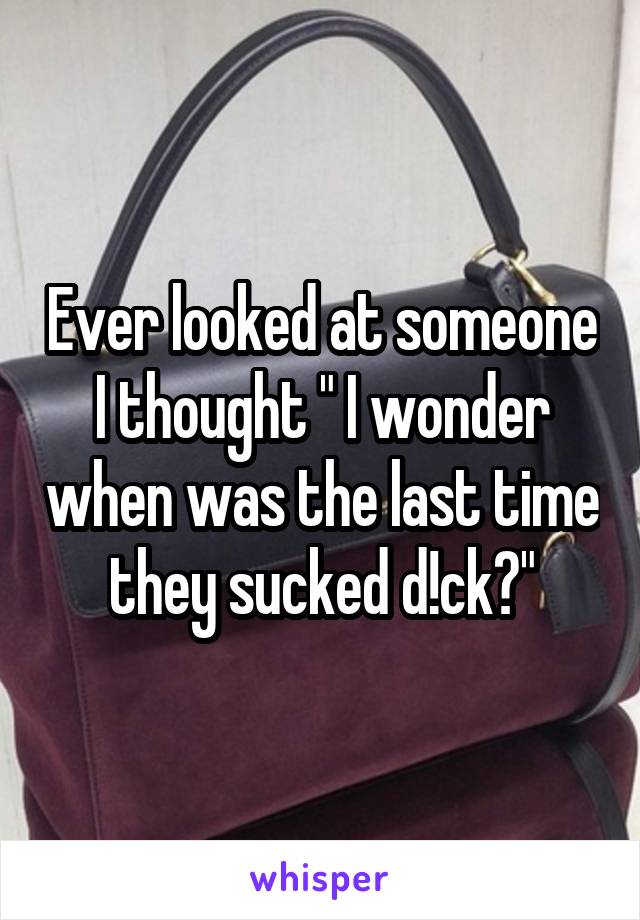 Ever looked at someone I thought " I wonder when was the last time they sucked d!ck?"