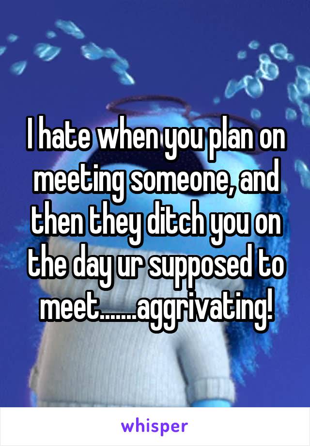 I hate when you plan on meeting someone, and then they ditch you on the day ur supposed to meet.......aggrivating!