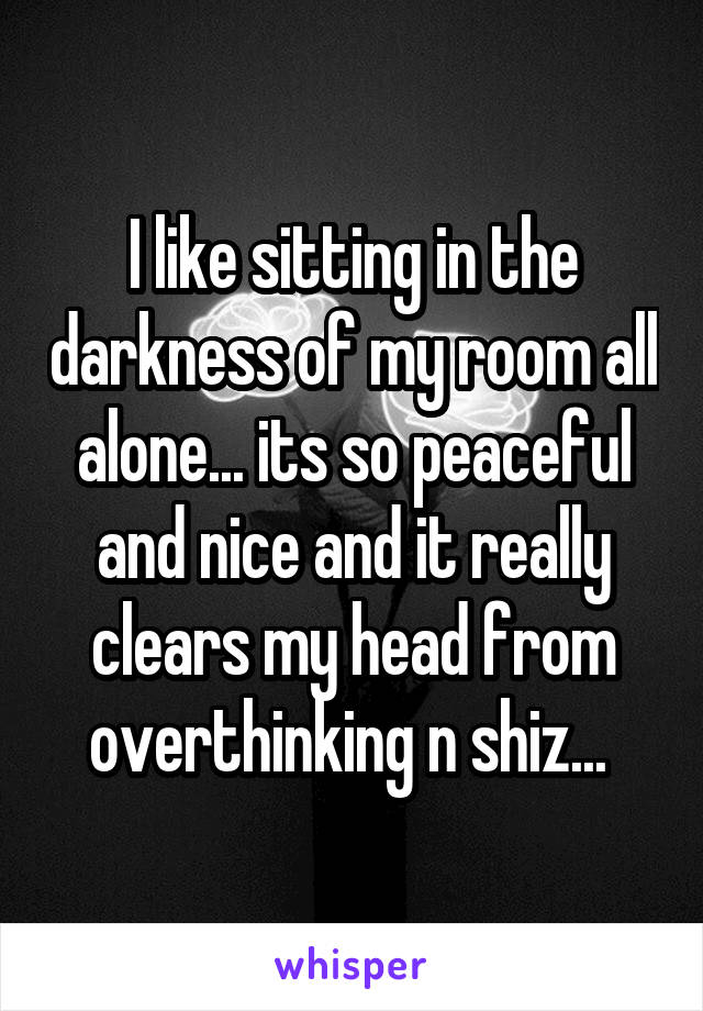 I like sitting in the darkness of my room all alone... its so peaceful and nice and it really clears my head from overthinking n shiz... 