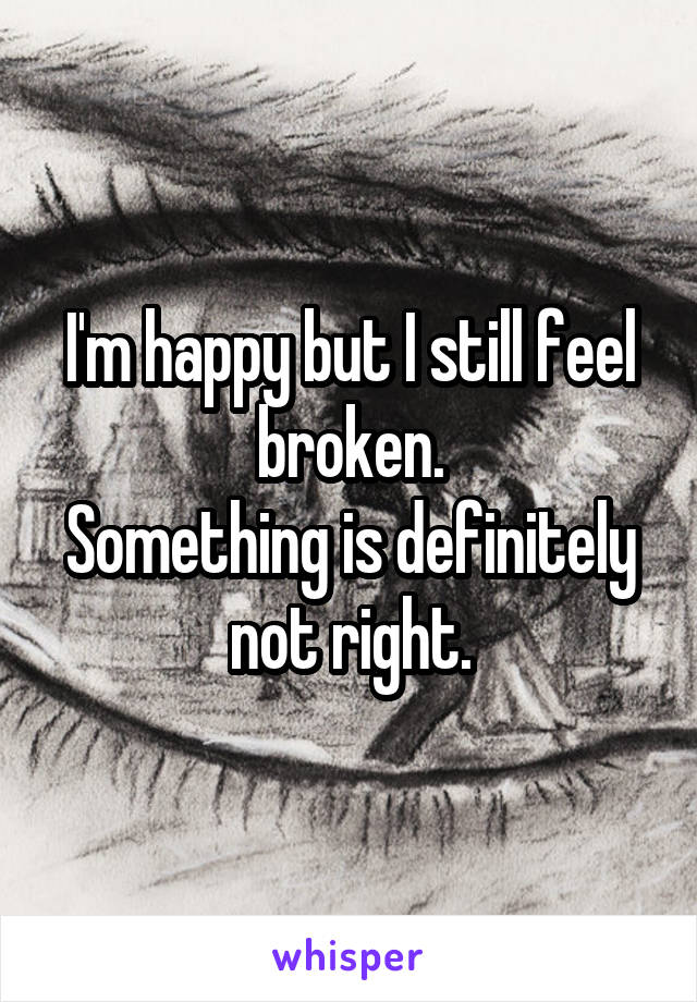 I'm happy but I still feel broken.
Something is definitely not right.