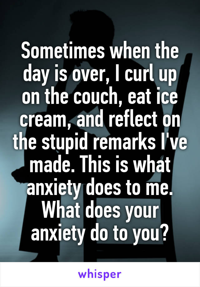 Sometimes when the day is over, I curl up on the couch, eat ice cream, and reflect on the stupid remarks I've made. This is what anxiety does to me. What does your anxiety do to you?