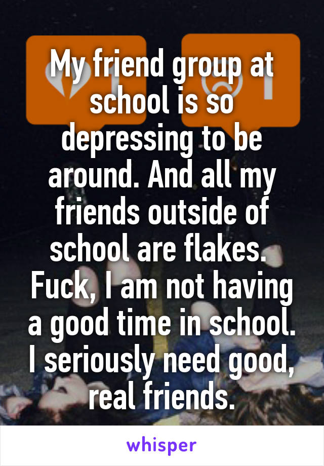 My friend group at school is so depressing to be around. And all my friends outside of school are flakes. 
Fuck, I am not having a good time in school.
I seriously need good, real friends.