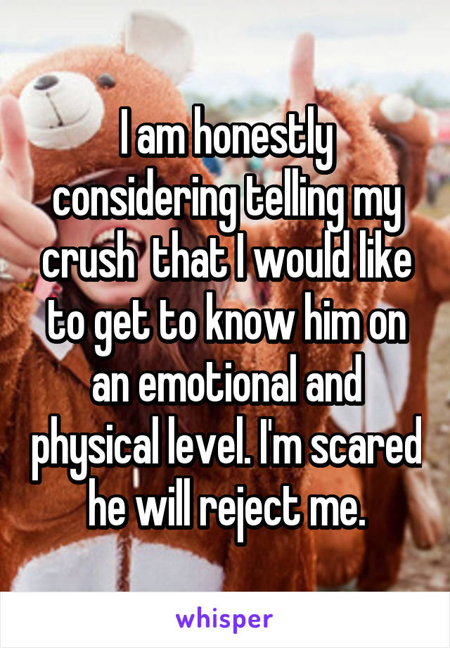 I am honestly considering telling my crush  that I would like to get to know him on an emotional and physical level. I'm scared he will reject me.