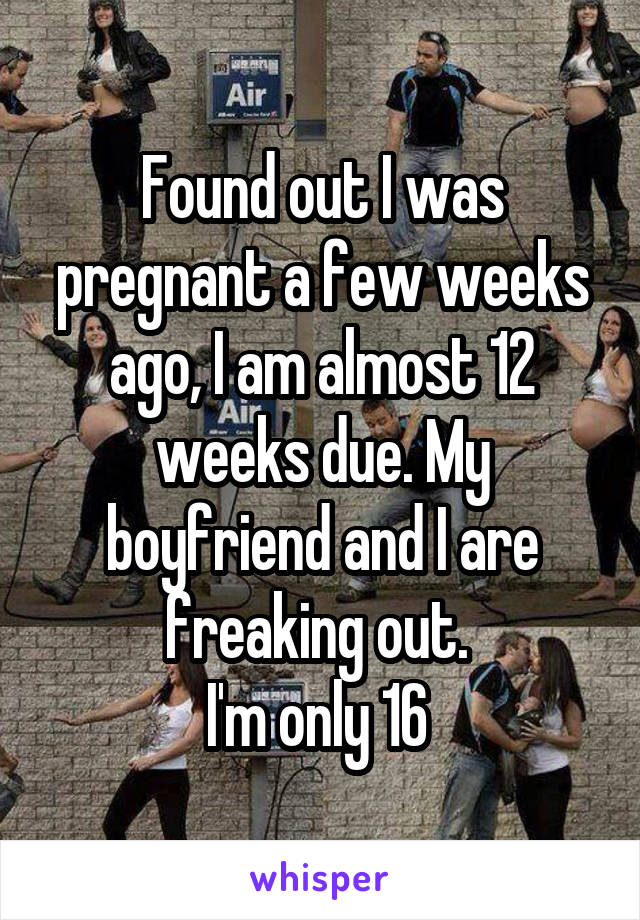 Found out I was pregnant a few weeks ago, I am almost 12 weeks due. My boyfriend and I are freaking out. 
I'm only 16 