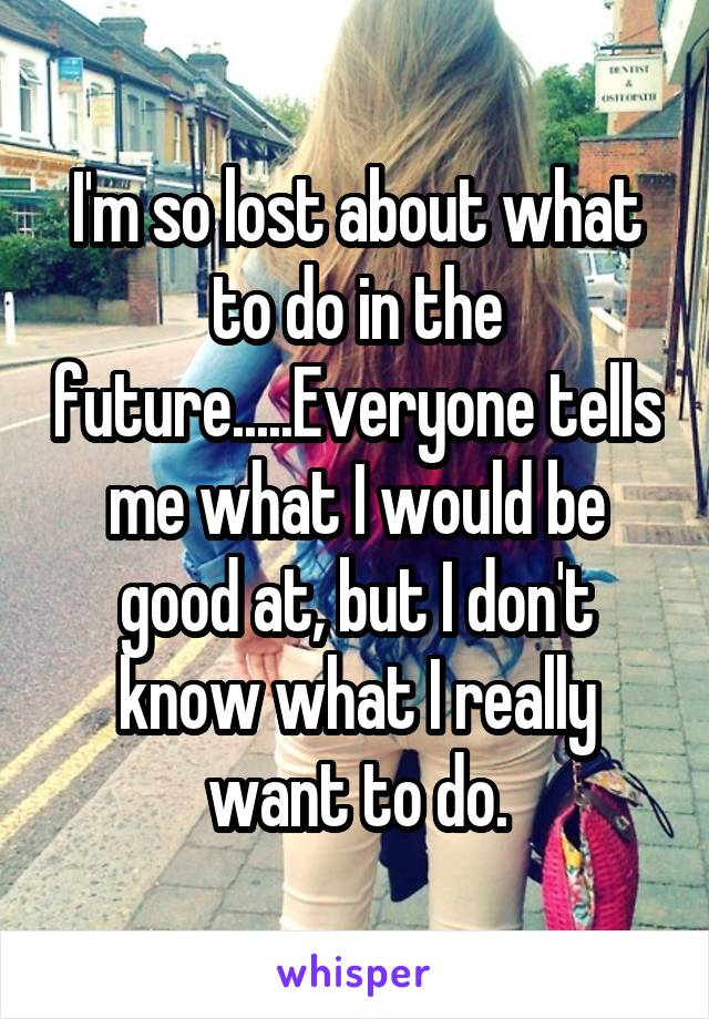 I'm so lost about what to do in the future.....Everyone tells me what I would be good at, but I don't know what I really want to do.