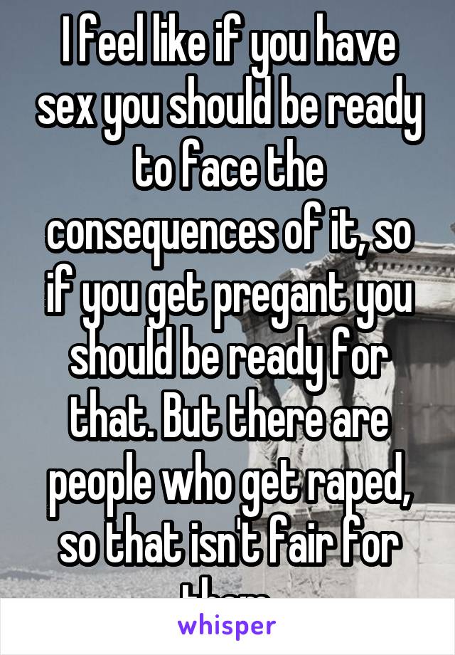 I feel like if you have sex you should be ready to face the consequences of it, so if you get pregant you should be ready for that. But there are people who get raped, so that isn't fair for them.