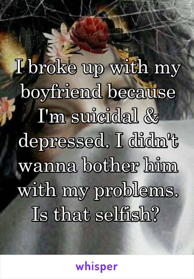 I broke up with my boyfriend because I'm suicidal & depressed. I didn't wanna bother him with my problems. Is that selfish? 