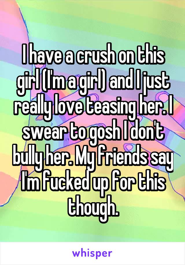 I have a crush on this girl (I'm a girl) and I just really love teasing her. I swear to gosh I don't bully her. My friends say I'm fucked up for this though.