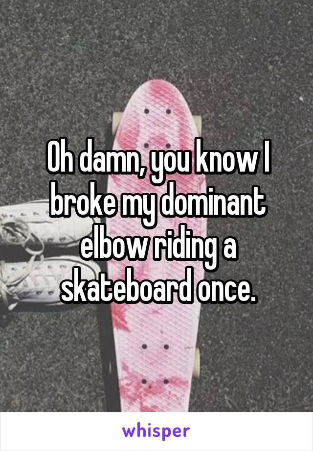 Oh damn, you know I broke my dominant elbow riding a skateboard once.