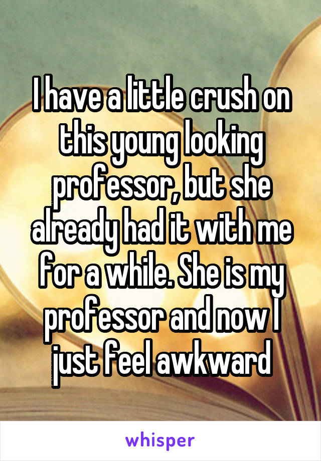 I have a little crush on this young looking professor, but she already had it with me for a while. She is my professor and now I just feel awkward