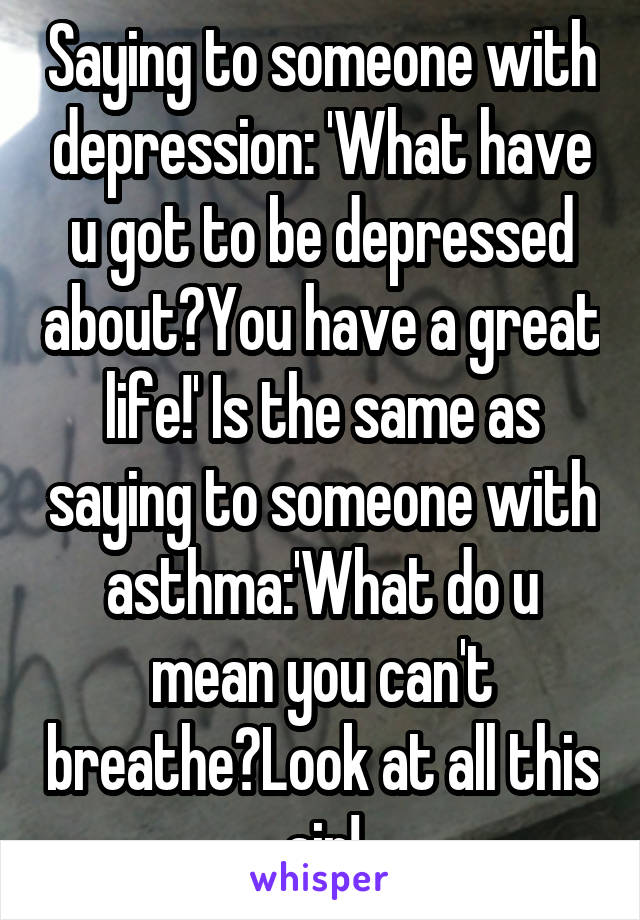 Saying to someone with depression: 'What have u got to be depressed about?You have a great life!' Is the same as saying to someone with asthma:'What do u mean you can't breathe?Look at all this air!