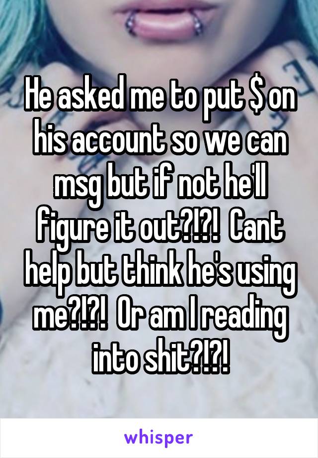 He asked me to put $ on his account so we can msg but if not he'll figure it out?!?!  Cant help but think he's using me?!?!  Or am I reading into shit?!?!