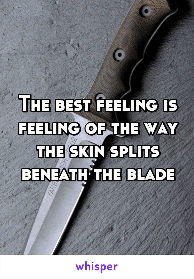 The best feeling is feeling of the way the skin splits beneath the blade