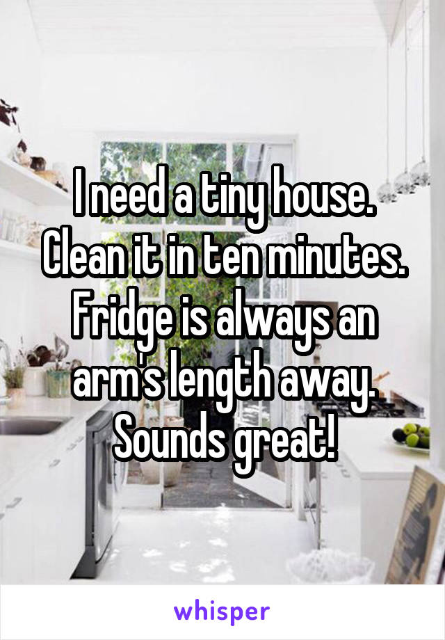 I need a tiny house.
Clean it in ten minutes.
Fridge is always an arm's length away.
Sounds great!