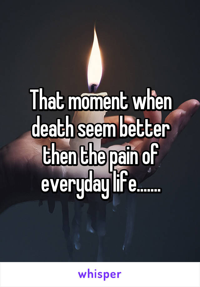 That moment when death seem better then the pain of everyday life.......