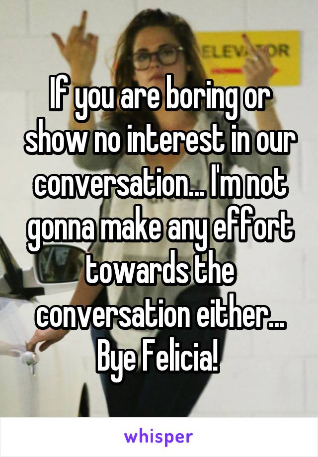 If you are boring or show no interest in our conversation... I'm not gonna make any effort towards the conversation either... Bye Felicia! 