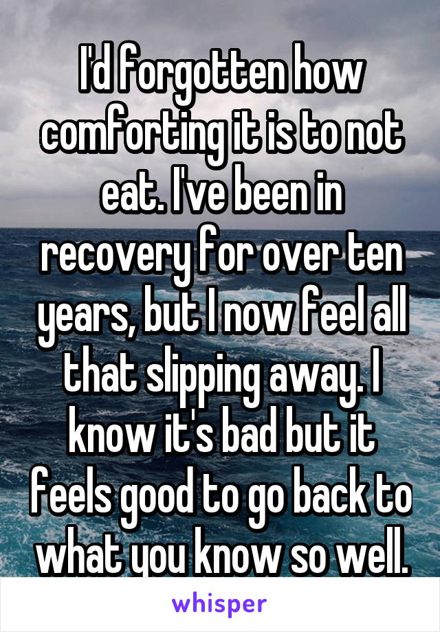 I'd forgotten how comforting it is to not eat. I've been in recovery for over ten years, but I now feel all that slipping away. I know it's bad but it feels good to go back to what you know so well.