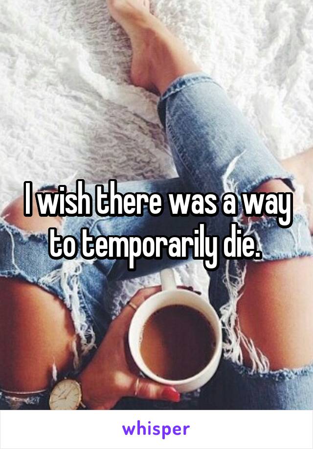 I wish there was a way to temporarily die. 