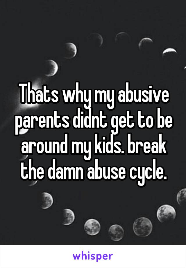 Thats why my abusive parents didnt get to be around my kids. break the damn abuse cycle.