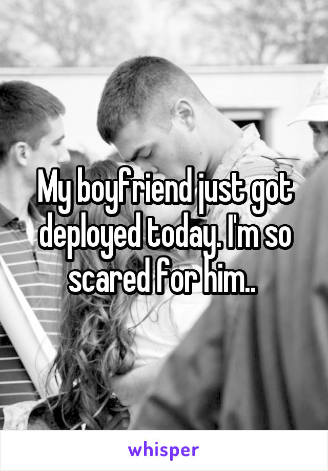 My boyfriend just got deployed today. I'm so scared for him.. 