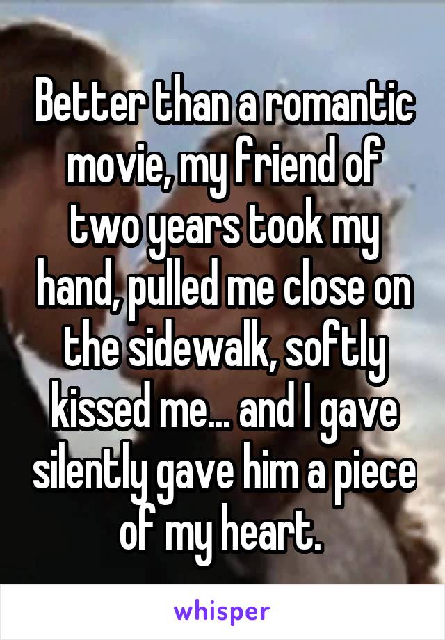 Better than a romantic movie, my friend of two years took my hand, pulled me close on the sidewalk, softly kissed me... and I gave silently gave him a piece of my heart. 