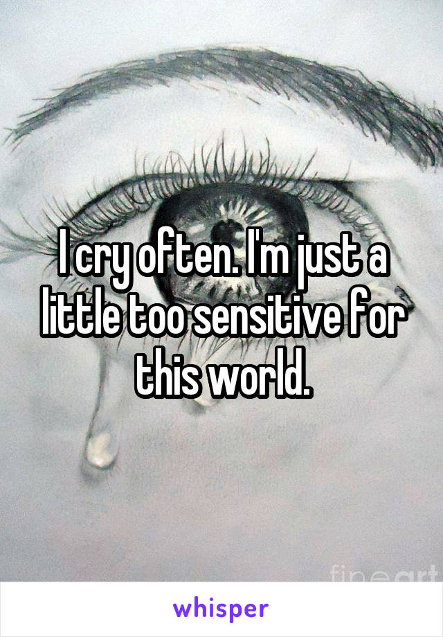 I cry often. I'm just a little too sensitive for this world.