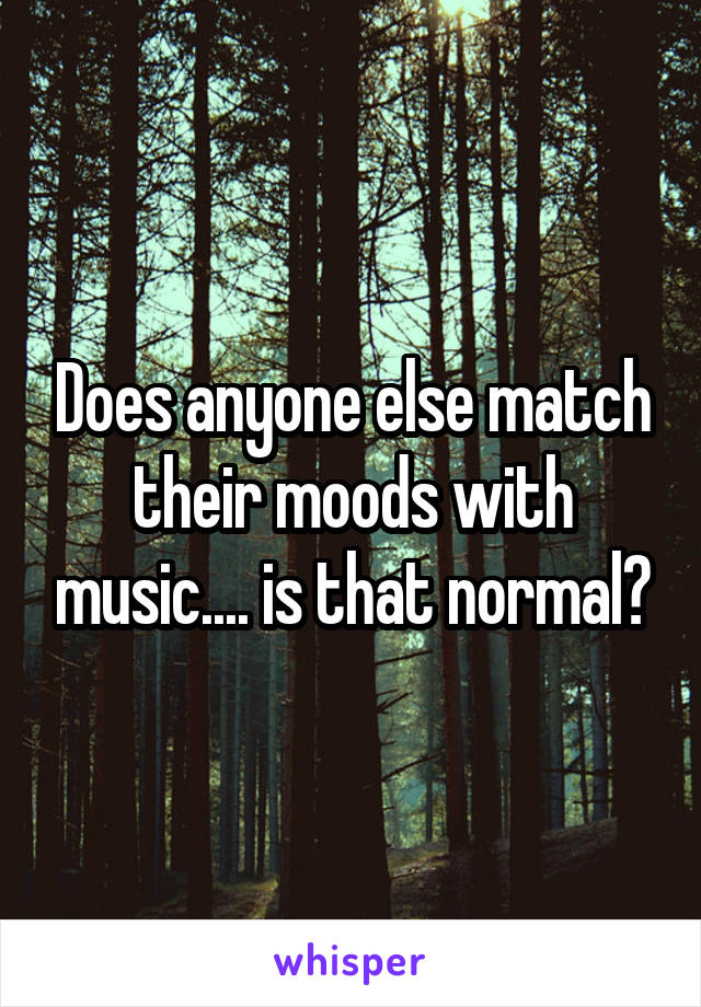 Does anyone else match their moods with music.... is that normal?