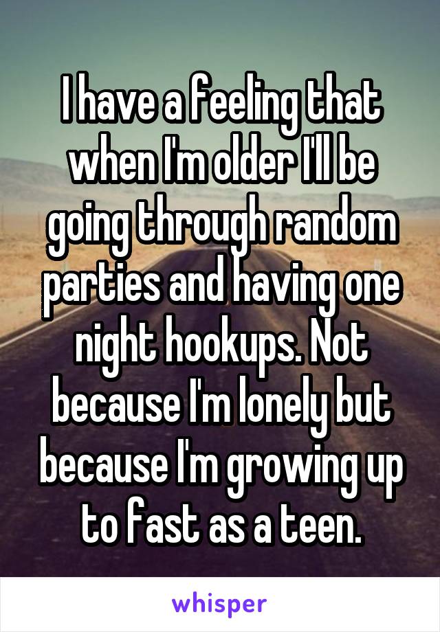 I have a feeling that when I'm older I'll be going through random parties and having one night hookups. Not because I'm lonely but because I'm growing up to fast as a teen.