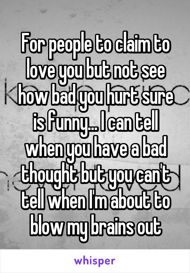 For people to claim to love you but not see how bad you hurt sure is funny... I can tell when you have a bad thought but you can't tell when I'm about to blow my brains out