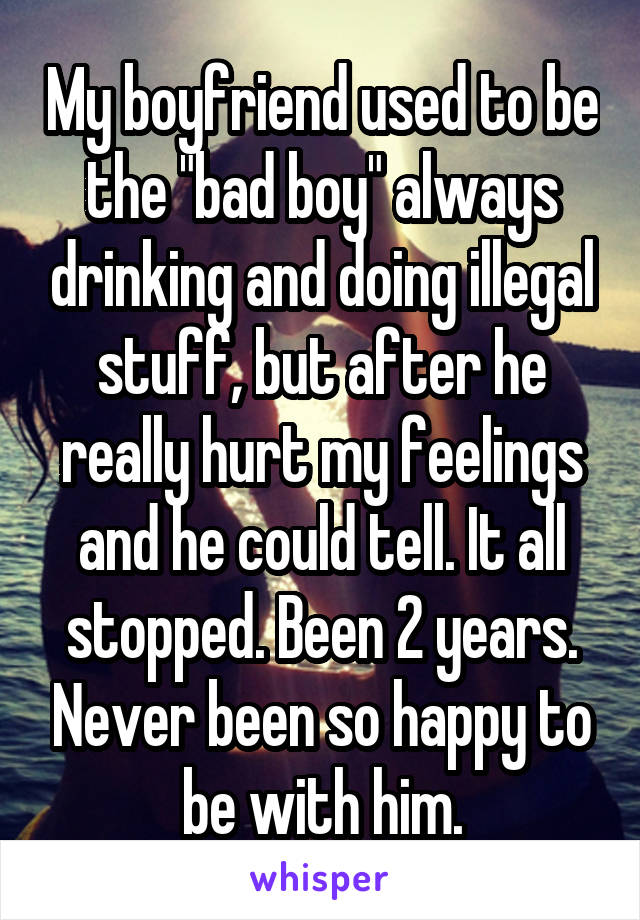 My boyfriend used to be the "bad boy" always drinking and doing illegal stuff, but after he really hurt my feelings and he could tell. It all stopped. Been 2 years. Never been so happy to be with him.