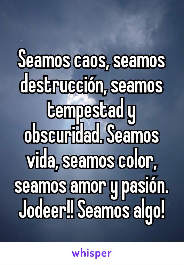 Seamos caos, seamos destrucción, seamos tempestad y obscuridad. Seamos vida, seamos color, seamos amor y pasión. Jodeer!! Seamos algo!