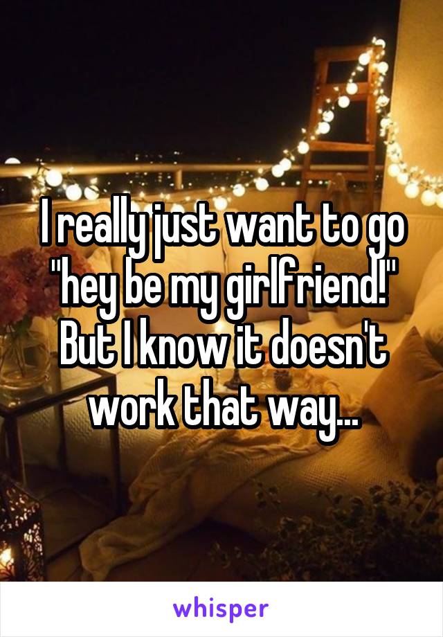 I really just want to go "hey be my girlfriend!" But I know it doesn't work that way...