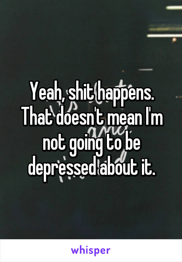 Yeah, shit happens. That doesn't mean I'm not going to be depressed about it.