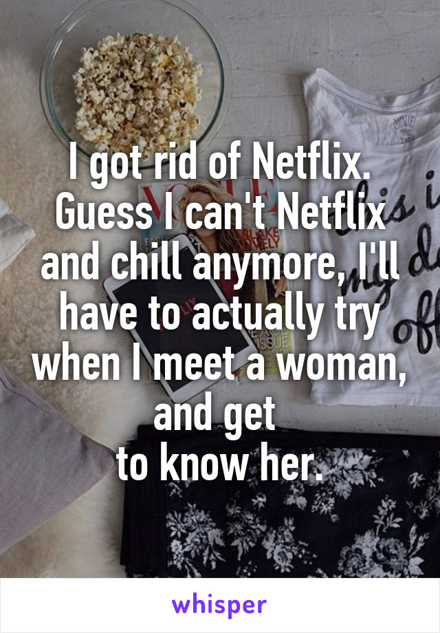 I got rid of Netflix. Guess I can't Netflix and chill anymore, I'll have to actually try when I meet a woman, and get 
to know her.