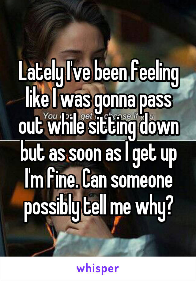 Lately I've been feeling like I was gonna pass out while sitting down but as soon as I get up I'm fine. Can someone possibly tell me why?