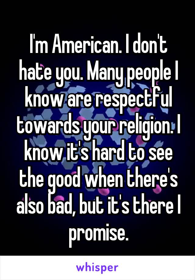 I'm American. I don't hate you. Many people I know are respectful towards your religion. I know it's hard to see the good when there's also bad, but it's there I promise.