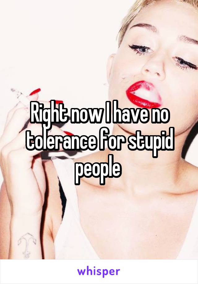 Right now I have no tolerance for stupid people 