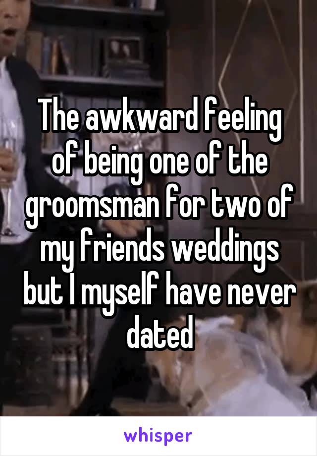 The awkward feeling of being one of the groomsman for two of my friends weddings but I myself have never dated