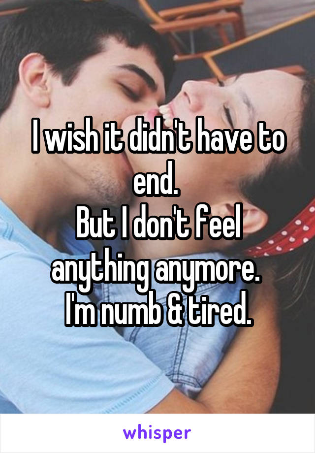 I wish it didn't have to end. 
But I don't feel anything anymore. 
I'm numb & tired.