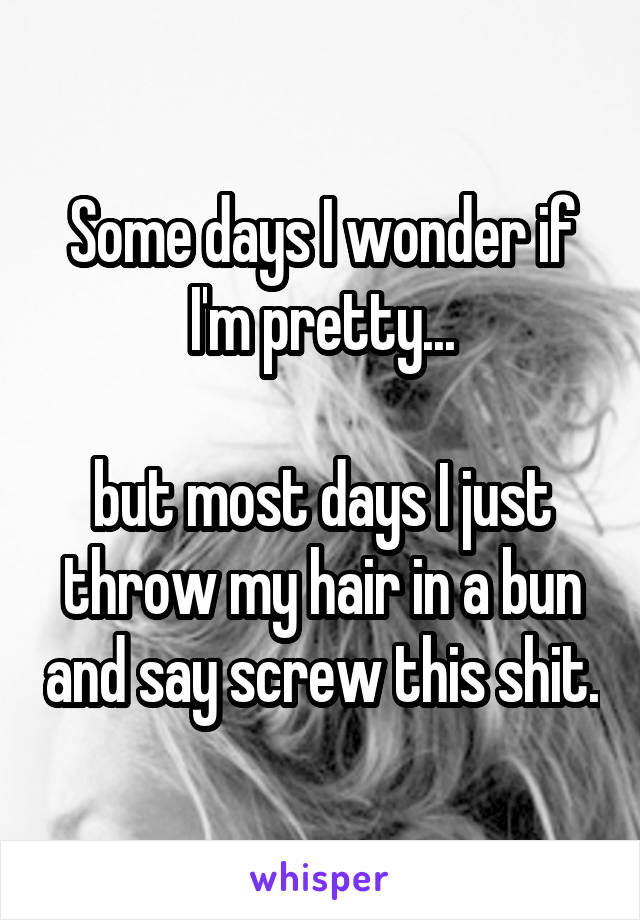 Some days I wonder if I'm pretty...

but most days I just throw my hair in a bun and say screw this shit.