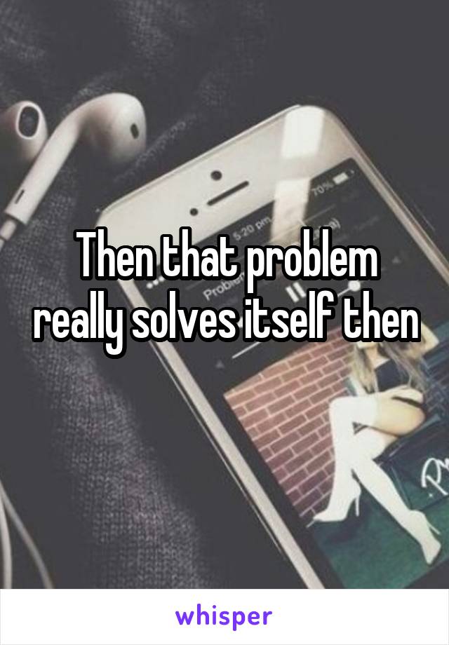 Then that problem really solves itself then 