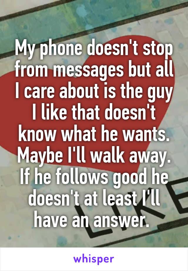 My phone doesn't stop from messages but all I care about is the guy I like that doesn't know what he wants. Maybe I'll walk away. If he follows good he doesn't at least I'll have an answer. 