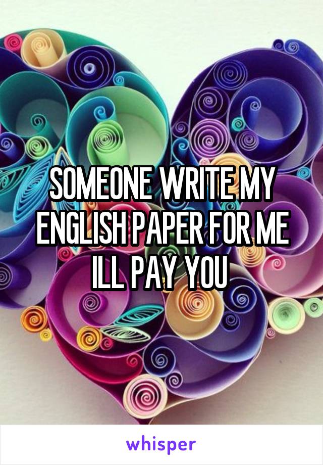 SOMEONE WRITE MY ENGLISH PAPER FOR ME ILL PAY YOU 