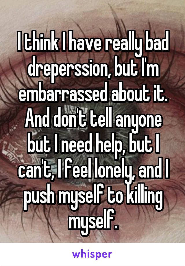 I think I have really bad dreperssion, but I'm embarrassed about it. And don't tell anyone but I need help, but I can't, I feel lonely, and I push myself to killing myself.