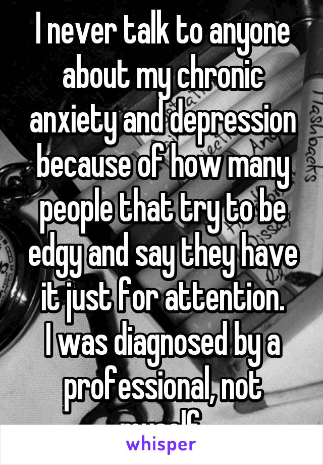 I never talk to anyone about my chronic anxiety and depression because of how many people that try to be edgy and say they have it just for attention.
I was diagnosed by a professional, not myself.