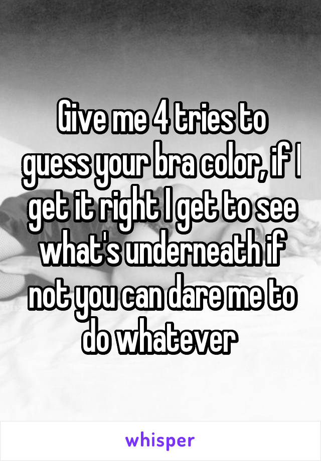 Give me 4 tries to guess your bra color, if I get it right I get to see what's underneath if not you can dare me to do whatever 