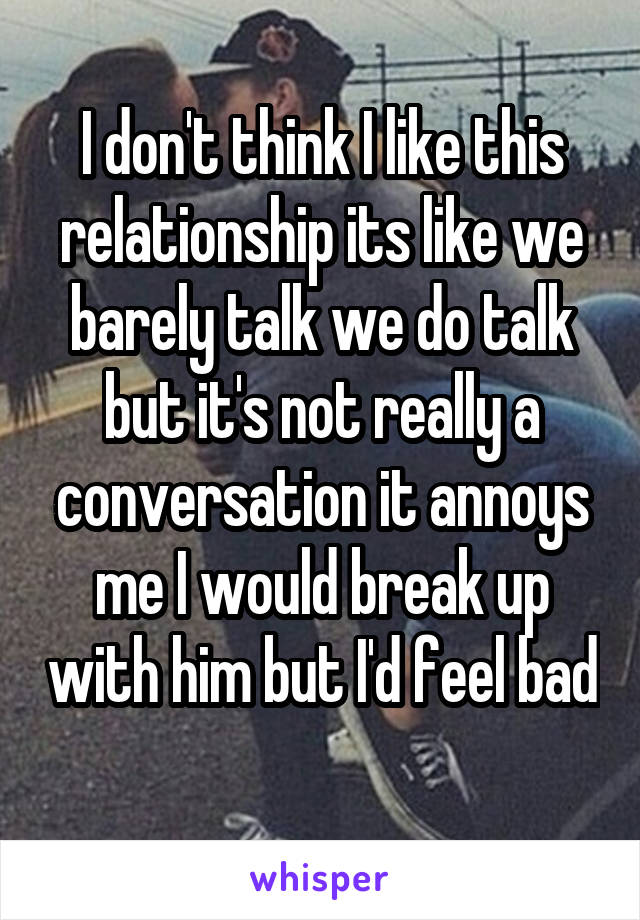 I don't think I like this relationship its like we barely talk we do talk but it's not really a conversation it annoys me I would break up with him but I'd feel bad 