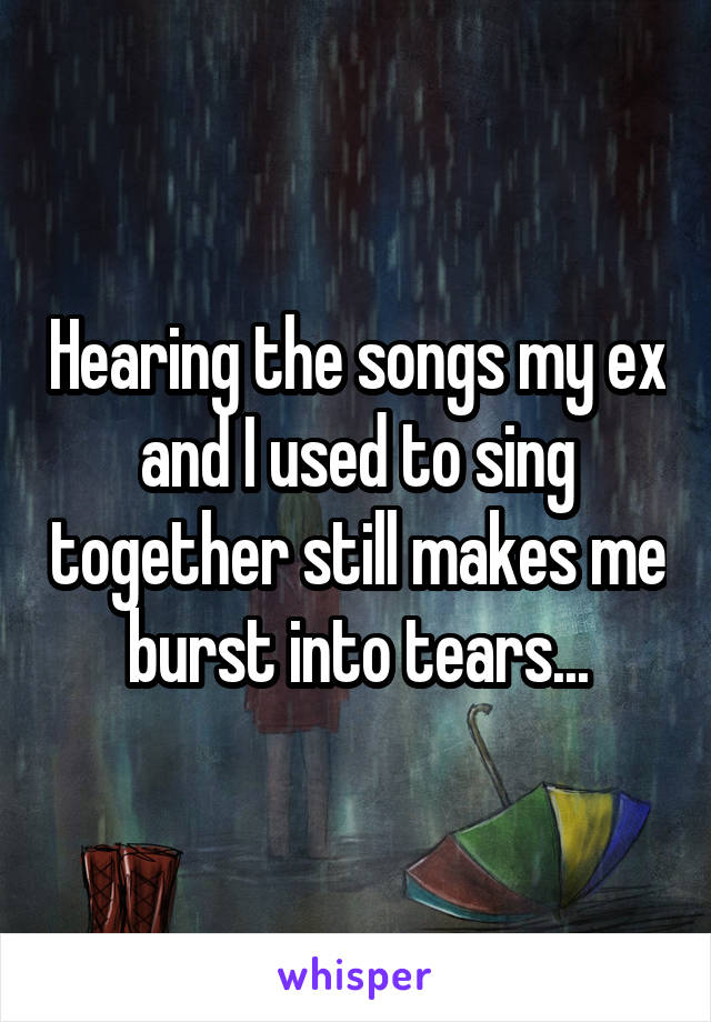 Hearing the songs my ex and I used to sing together still makes me burst into tears...