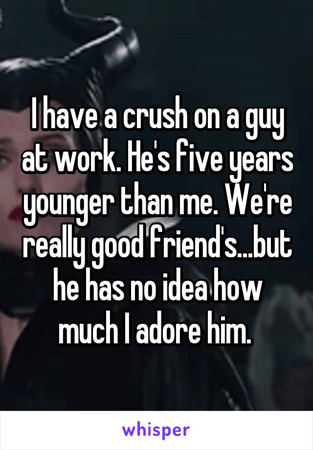 I have a crush on a guy at work. He's five years younger than me. We're really good friend's...but he has no idea how much I adore him. 